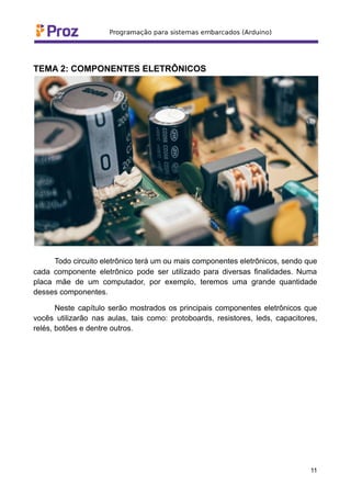 TEMA 2: COMPONENTES ELETRÔNICOS
Todo circuito eletrônico terá um ou mais componentes eletrônicos, sendo que
cada componente eletrônico pode ser utilizado para diversas finalidades. Numa
placa mãe de um computador, por exemplo, teremos uma grande quantidade
desses componentes.
Neste capítulo serão mostrados os principais componentes eletrônicos que
vocês utilizarão nas aulas, tais como: protoboards, resistores, leds, capacitores,
relés, botões e dentre outros.
11
 