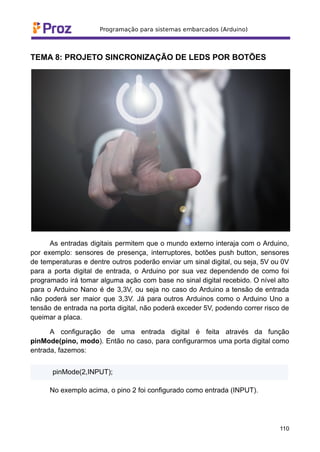 TEMA 8: PROJETO SINCRONIZAÇÃO DE LEDS POR BOTÕES
As entradas digitais permitem que o mundo externo interaja com o Arduino,
por exemplo: sensores de presença, interruptores, botões push button, sensores
de temperaturas e dentre outros poderão enviar um sinal digital, ou seja, 5V ou 0V
para a porta digital de entrada, o Arduino por sua vez dependendo de como foi
programado irá tomar alguma ação com base no sinal digital recebido. O nível alto
para o Arduino Nano é de 3,3V, ou seja no caso do Arduino a tensão de entrada
não poderá ser maior que 3,3V. Já para outros Arduinos como o Arduino Uno a
tensão de entrada na porta digital, não poderá exceder 5V, podendo correr risco de
queimar a placa.
A configuração de uma entrada digital é feita através da função
pinMode(pino, modo). Então no caso, para configurarmos uma porta digital como
entrada, fazemos:
pinMode(2,INPUT);
No exemplo acima, o pino 2 foi configurado como entrada (INPUT).
110
 