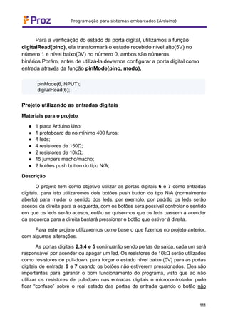 Para a verificação do estado da porta digital, utilizamos a função
digitalRead(pino), ela transformará o estado recebido nível alto(5V) no
número 1 e nível baixo(0V) no número 0, ambos são números
binários.Porém, antes de utilizá-la devemos configurar a porta digital como
entrada através da função pinMode(pino, modo).
pinMode(6,INPUT);
digitalRead(6);
Projeto utilizando as entradas digitais
Materiais para o projeto
● 1 placa Arduino Uno;
● 1 protoboard de no mínimo 400 furos;
● 4 leds;
● 4 resistores de 150Ω;
● 2 resistores de 10kΩ;
● 15 jumpers macho/macho;
● 2 botões push button do tipo N/A;
Descrição
O projeto tem como objetivo utilizar as portas digitais 6 e 7 como entradas
digitais, para isto utilizaremos dois botões push button do tipo N/A (normalmente
aberto) para mudar o sentido dos leds, por exemplo, por padrão os leds serão
acesos da direita para a esquerda, com os botões será possível controlar o sentido
em que os leds serão acesos, então se quisermos que os leds passem a acender
da esquerda para a direita bastará pressionar o botão que estiver à direita.
Para este projeto utilizaremos como base o que fizemos no projeto anterior,
com algumas alterações.
As portas digitais 2,3,4 e 5 continuarão sendo portas de saída, cada um será
responsável por acender ou apagar um led. Os resistores de 10kΩ serão utilizados
como resistores de pull-down, para forçar o estado nível baixo (0V) para as portas
digitais de entrada 6 e 7 quando os botões não estiverem pressionados. Eles são
importantes para garantir o bom funcionamento do programa, visto que ao não
utilizar os resistores de pull-down nas entradas digitais o microcontrolador pode
ficar “confuso” sobre o real estado das portas de entrada quando o botão não
111
 