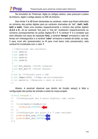 No simulador do Tinkercad, digite os códigos abaixo, caso possuam a placa
do Arduino, digite o código abaixo no IDE do Arduino:
Das linhas 1 a 12 foram declaradas as variáveis, notem que foram atribuídos
os números das portas digitais para as variáveis chamadas de “led”, (led1, led2,
led3 e led4). Cada uma recebeu respectivamente o número das portas digitais
(2,3,4 e 5). Já as variáveis “bot_esq” e “bot_dir” receberam respectivamente os
números correspondentes às portas digitais 6 e 7. A variável “i” é o contador que
será utilizado nos laços de repetição for(), a variável “tempo” armazena o valor do
tempo em milissegundos e a variável “valor” armazena o estado do botão, ou seja,
1 para nível alto (pressionado) ou 0 para nível baixo (não pressionado), esta
variável foi inicializada com o valor 1.
Abaixo, é possível observar que dentro da função setup() é feita a
configuração das portas de entrada e saída do nosso projeto.
114
 