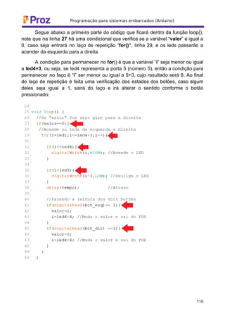 Segue abaixo a primeira parte do código que ficará dentro da função loop(),
note que na linha 27 há uma condicional que verifica se a variável “valor” é igual a
0, caso seja entrará no laço de repetição “for()”, linha 29, e os leds passarão a
acender da esquerda para a direita.
A condição para permanecer no for() é que a variável “i” seja menor ou igual
a led4+3, ou seja, se led4 representa a porta 5 (número 5), então a condição para
permanecer no laço é “i” ser menor ou igual a 5+3, cujo resultado será 8. Ao final
do laço de repetição é feita uma verificação dos estados dos botões, caso algum
deles seja igual a 1, sairá do laço e irá alterar o sentido conforme o botão
pressionado.
115
 