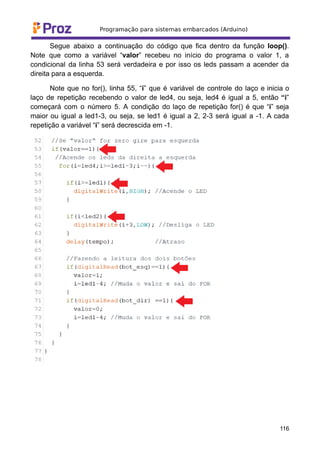 Segue abaixo a continuação do código que fica dentro da função loop().
Note que como a variável “valor” recebeu no início do programa o valor 1, a
condicional da linha 53 será verdadeira e por isso os leds passam a acender da
direita para a esquerda.
Note que no for(), linha 55, “i” que é variável de controle do laço e inicia o
laço de repetição recebendo o valor de led4, ou seja, led4 é igual a 5, então “i”
começará com o número 5. A condição do laço de repetição for() é que “i” seja
maior ou igual a led1-3, ou seja, se led1 é igual a 2, 2-3 será igual a -1. A cada
repetição a variável “i” será decrescida em -1.
116
 