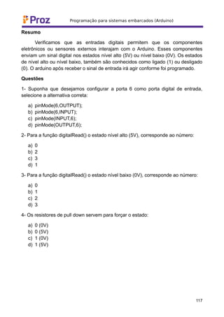 Resumo
Verificamos que as entradas digitais permitem que os componentes
eletrônicos ou sensores externos interajam com o Arduino. Esses componentes
enviam um sinal digital nos estados nível alto (5V) ou nível baixo (0V). Os estados
de nível alto ou nível baixo, também são conhecidos como ligado (1) ou desligado
(0). O arduino após receber o sinal de entrada irá agir conforme foi programado.
Questões
1- Suponha que desejamos configurar a porta 6 como porta digital de entrada,
selecione a alternativa correta:
a) pinMode(6,OUTPUT);
b) pinMode(6,INPUT);
c) pinMode(INPUT,6);
d) pinMode(OUTPUT,6);
2- Para a função digitalRead() o estado nível alto (5V), corresponde ao número:
a) 0
b) 2
c) 3
d) 1
3- Para a função digitalRead() o estado nível baixo (0V), corresponde ao número:
a) 0
b) 1
c) 2
d) 3
4- Os resistores de pull down servem para forçar o estado:
a) 0 (0V)
b) 0 (5V)
c) 1 (0V)
d) 1 (5V)
117
 
