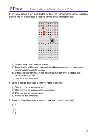 5- O botão abaixo, é um push button do tipo N/A (normalmente aberto), sabendo
que ele não foi pressionado é possível afirmar que a montagem está:
a) Correta, note que o led está aceso.
b) Correta, pois botões push button do tipo N/A ao não serem pressionados
deixam passar corrente elétrica.
c) Errada, botões do tipo N/A não deixam passar corrente, a ligação dos
terminais está errada.
d) Nenhuma das anteriores.
6- Sobre o código do projeto, a variável “tempo” controla:
a) O tempo que os leds acendem.
b) O tempo que os leds acendem ou apagam.
c) O tempo que os leds apagam.
d) Nenhuma das anteriores.
7- Sobre o código do projeto, a variável “bot_esq” recebe qual valor?
a) 4
b) 5
c) 6
d) 7
118
 
