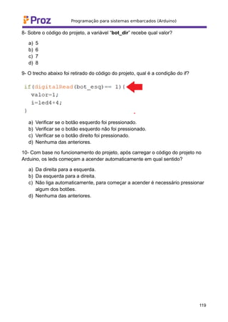 8- Sobre o código do projeto, a variável “bot_dir” recebe qual valor?
a) 5
b) 6
c) 7
d) 8
9- O trecho abaixo foi retirado do código do projeto, qual é a condição do if?
a) Verificar se o botão esquerdo foi pressionado.
b) Verificar se o botão esquerdo não foi pressionado.
c) Verificar se o botão direito foi pressionado.
d) Nenhuma das anteriores.
10- Com base no funcionamento do projeto, após carregar o código do projeto no
Arduino, os leds começam a acender automaticamente em qual sentido?
a) Da direita para a esquerda.
b) Da esquerda para a direita.
c) Não liga automaticamente, para começar a acender é necessário pressionar
algum dos botões.
d) Nenhuma das anteriores.
119
 