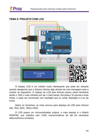 TEMA 9: PROJETO COM LCD
O display LCD é um módulo muito interessante que pode ser utilizado
quando desejamos que o Arduino informe algo através de uma mensagem para o
usuário do dispositivo. O display de LCD para Arduino possui vários tamanhos
sendo o 16x2 o mais utilizado por ser o mais barato. Ele possui 16 colunas e duas
linhas, e pode ser encontrado com backlight azul ou verde. Backlight é a luz de
fundo.
Sobre os tamanhos, os mais comuns para displays de LCD para Arduino
são: 16x2, 20x4, 20x2 e 40x2.
O LCD possui um microcontrolador próprio, o mais popular é o Hitachi
HD44780, que trabalha com LCDs monocromáticos de até 80 caracteres
alfanuméricos e símbolos.
120
 