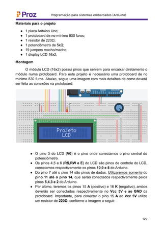 Materiais para o projeto
● 1 placa Arduino Uno;
● 1 protoboard de no mínimo 830 furos;
● 1 resistor de 220Ω;
● 1 potenciômetro de 5kΩ;
● 19 jumpers macho/macho;
● 1 display LCD 16x2.
Montagem
O módulo LCD (16x2) possui pinos que servem para encaixar diretamente o
módulo numa protoboard. Para este projeto é necessário uma protoboard de no
mínimo 830 furos. Abaixo, segue uma imagem com mais detalhes de como deverá
ser feita as conexões na protoboard:
● O pino 3 do LCD (V0) é o pino onde conectamos o pino central do
potenciômetro.
● Os pinos 4,5 e 6 (RS,RW e E) do LCD são pinos de controle do LCD,
conectamos respectivamente os pinos 10,9 e 8 do Arduino.
● Do pino 7 até o pino 14 são pinos de dados. Utilizaremos somente do
pino 11 até o pino 14, que serão conectados respectivamente pelos
pinos 5,4,3 e 2 do Arduino.
● Por último, teremos os pinos 15 A (positivo) e 16 K (negativo), ambos
deverão ser conectados respectivamente no Vcc 5V e ao GND da
protoboard. Importante, para conectar o pino 15 A ao Vcc 5V utilize
um resistor de 220Ω, conforme a imagem a seguir.
122
 