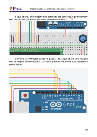 Segue abaixo, uma imagem mais detalhada das conexões, o potenciômetro
será responsável por ajustar a luminosidade dos caracteres do LCD:
Conforme as instruções dadas na página 122, segue abaixo uma imagem
com os jumpers que conectam o LCD com a placa do Arduino em suas respectivas
portas digitais:
123
 