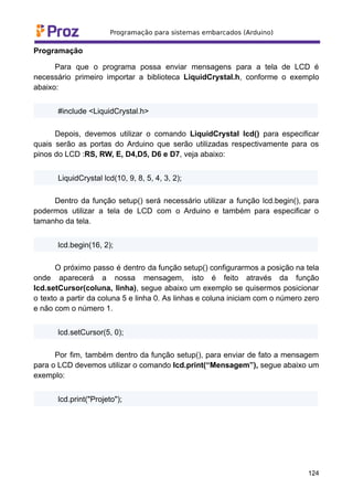 Programação
Para que o programa possa enviar mensagens para a tela de LCD é
necessário primeiro importar a biblioteca LiquidCrystal.h, conforme o exemplo
abaixo:
#include <LiquidCrystal.h>
Depois, devemos utilizar o comando LiquidCrystal lcd() para especificar
quais serão as portas do Arduino que serão utilizadas respectivamente para os
pinos do LCD :RS, RW, E, D4,D5, D6 e D7, veja abaixo:
LiquidCrystal lcd(10, 9, 8, 5, 4, 3, 2);
Dentro da função setup() será necessário utilizar a função lcd.begin(), para
podermos utilizar a tela de LCD com o Arduino e também para especificar o
tamanho da tela.
lcd.begin(16, 2);
O próximo passo é dentro da função setup() configurarmos a posição na tela
onde aparecerá a nossa mensagem, isto é feito através da função
lcd.setCursor(coluna, linha), segue abaixo um exemplo se quisermos posicionar
o texto a partir da coluna 5 e linha 0. As linhas e coluna iniciam com o número zero
e não com o número 1.
lcd.setCursor(5, 0);
Por fim, também dentro da função setup(), para enviar de fato a mensagem
para o LCD devemos utilizar o comando lcd.print(“Mensagem”), segue abaixo um
exemplo:
lcd.print("Projeto");
124
 