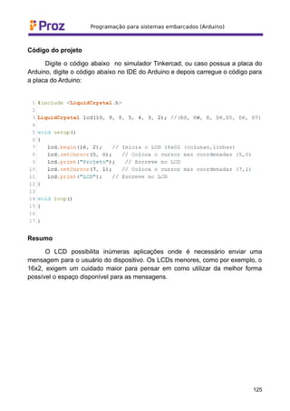 Código do projeto
Digite o código abaixo no simulador Tinkercad, ou caso possua a placa do
Arduino, digite o código abaixo no IDE do Arduino e depois carregue o código para
a placa do Arduino:
Resumo
O LCD possibilita inúmeras aplicações onde é necessário enviar uma
mensagem para o usuário do dispositivo. Os LCDs menores, como por exemplo, o
16x2, exigem um cuidado maior para pensar em como utilizar da melhor forma
possível o espaço disponível para as mensagens.
125
 