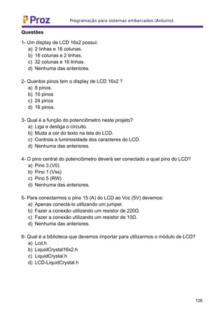 Questões
1- Um display de LCD 16x2 possui:
a) 2 linhas e 16 colunas.
b) 16 colunas e 2 linhas.
c) 32 colunas e 16 linhas.
d) Nenhuma das anteriores.
2- Quantos pinos tem o display de LCD 16x2 ?
a) 8 pinos.
b) 10 pinos
c) 24 pinos
d) 16 pinos.
3- Qual é a função do potenciômetro neste projeto?
a) Liga e desliga o circuito.
b) Muda a cor do texto na tela do LCD.
c) Controla a luminosidade dos caracteres do LCD.
d) Nenhuma das anteriores.
4- O pino central do potenciômetro deverá ser conectado a qual pino do LCD?
a) Pino 3 (V0)
b) Pino 1 (Vss)
c) Pino 5 (RW)
d) Nenhuma das anteriores.
5- Para conectarmos o pino 15 (A) do LCD ao Vcc (5V) devemos:
a) Apenas conectá-lo utilizando um jumper.
b) Fazer a conexão utilizando um resistor de 220Ω.
c) Fazer a conexão utilizando um resistor de 10Ω.
d) Nenhuma das anteriores.
6- Qual é a biblioteca que devemos importar para utilizarmos o módulo de LCD?
a) Lcd.h
b) LiquidCrystal16x2.h
c) LiquidCrystal.h
d) LCD-LiquidCrystal.h
126
 