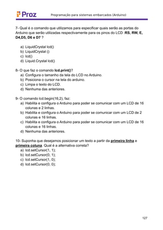 7- Qual é o comando que utilizamos para especificar quais serão as portas do
Arduino que serão utilizadas respectivamente para os pinos do LCD :RS, RW, E,
D4,D5, D6 e D7 ?
a) LiquidCrystal lcd()
b) LiquidCrystal ()
c) lcd()
d) Liquid.Crystal lcd()
8- O que faz o comando lcd.print()?
a) Configura o tamanho da tela do LCD no Arduino.
b) Posiciona o cursor na tela do arduino.
c) Limpa o texto do LCD.
d) Nenhuma das anteriores.
9- O comando lcd.begin(16,2), faz:
a) Habilita e configura o Arduino para poder se comunicar com um LCD de 16
colunas e 2 linhas.
b) Habilita e configura o Arduino para poder se comunicar com um LCD de 2
colunas e 16 linhas.
c) Habilita e configura o Arduino para poder se comunicar com um LCD de 16
colunas e 16 linhas.
d) Nenhuma das anteriores.
10- Suponha que desejamos posicionar um texto a partir da primeira linha e
primeira coluna. Qual é a alternativa correta?
a) lcd.setCursor(1, 1);
b) lcd.setCursor(0, 1);
c) lcd.setCursor(1, 0);
d) lcd.setCursor(0, 0);
127
 