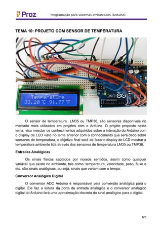 TEMA 10: PROJETO COM SENSOR DE TEMPERATURA
O sensor de temperatura LM35 ou TMP36, são sensores disponíveis no
mercado mais utilizados em projetos com o Arduino. O projeto proposto neste
tema, visa mesclar os conhecimentos adquiridos sobre a interação do Arduino com
o display de LCD visto no tema anterior com o conhecimento que será dado sobre
sensores de temperatura, o objetivo final será de fazer o display de LCD mostrar a
temperatura ambiente lida através dos sensores de temperatura LM35 ou TMP36.
Entradas Analógicas
Os sinais físicos captados por nossos sentidos, assim como qualquer
variável que existe no ambiente, tais como: temperatura, velocidade, peso, fluxo e
etc, são sinais analógicos, ou seja, sinais que variam com o tempo.
Conversor Analógico Digital
O conversor ADC Arduino é responsável pela conversão analógica para o
digital. Ele faz a leitura da porta de entrada analógica e o conversor analógico
digital do Arduino fará uma aproximação discreta do sinal analógico para o digital.
128
 