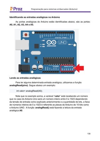 Identificando as entradas analógicas no Arduino
As portas analógicas do Arduino estão identificadas abaixo, são as portas:
A0, A1, A2, A3, A4 e A5.
Lendo as entradas analógicas
Para ler alguma determinada entrada analógica, utilizamos a função
analogRead(pino). Segue abaixo um exemplo:
int valor= analogRead(A0);
Note que no exemplo acima, a variável “valor” está recebendo um número
que no caso do Arduino Uno será um número inteiro entre 0 e 1023 dependendo
da tensão de entrada como explicado anteriormente e a quantidade de bits, a faixa
de números inteiros de 0 a 1023 é referente as placas do Arduino de 10 bits como
o Arduino UNO. A função analogRead() está fazendo a leitura da entrada
analógica A0.
130
 