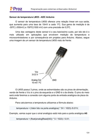 Sensor de temperatura LM35 - ADC Arduino
O sensor de temperatura LM35 oferece uma relação linear em sua saída,
que aumenta para uma taxa de 10mV a cada 1ºC. Sua gama de medição é de
-55ºC (-550mV) a 150ºC(1500 mV) com uma precisão de 0,5ºC.
Uma das vantagens deste sensor é o seu baixíssimo custo, por isto ele é o
mais utilizado em aplicações que envolvem medição de temperatura e
microcontroladores e por consequência em projetos para Arduino. Abaixo, segue
uma imagem de um sensor de temperatura LM35 visto de frente:
O LM35 possui 3 pinos, onde as extremidades são os pinos de alimentação,
vendo de frente o Vcc é o pino da esquerda e o GND é o da direita. O pino do meio
será onde faremos a conexão com alguma porta de entrada analógica da placa do
Arduino.
Para calcularmos a temperatura utilizamos a fórmula abaixo:
temperatura = (Valor lido na porta analógica) * 5V / 1023) /0.01V;
Exemplo, vamos supor que o sinal analógico está indo para a porta analógica A0:
temperatura = (float(analogRead(A0)) * 5 / 1023) / 0.01;
131
 