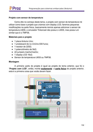 Projeto com sensor de temperatura
Como dito no começo deste tema, o projeto com sensor de temperatura irá
utilizar como base o projeto que criamos com display LCD, faremos pequenas
modificações na parte física, basicamente iremos apenas adicionar o sensor de
temperatura LM35, o simulador Tinkercad não possui o LM35, mas possui um
similar que é o TMP36.
Materiais para o projeto
● 1 placa Arduino Uno;
● 1 protoboard de no mínimo 830 furos;
● 1 resistor de 220Ω;
● 1 potenciômetro de 5kΩ;
● 22 jumpers macho/macho;
● 1 display LCD 16x2;
● Sensor de temperatura LM35 ou TMP36.
Montagem
A primeira parte do projeto é igual ao projeto do tema anterior, que foi o
“Projeto com LCD”, então, monte exatamente a parte física do projeto anterior,
esta é a primeira coisa que vocês devem fazer.
132
 