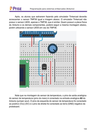Após, os alunos que estiverem fazendo pelo simulador Tinkercad deverão
acrescentar o sensor TMP36 igual a imagem abaixo. O simulador Tinkercad não
possui o sensor LM35, apenas o TMP36, que é similar. Quem possuir a placa física
do Arduino e os demais componentes, poderá seguir a mesma montagem abaixo,
porém utilizando o sensor LM35 em vez do TMP36.
Note que na montagem do sensor de temperatura, o pino de saída analógica
do sensor de temperatura (pino do meio) é conectado na entrada analógica A0 do
Arduino (jumper azul). O pino da esquerda do sensor de temperatura foi conectado
ao positivo (Vcc) (5V) e o pino da direita foi conectado ao terra (GND) negativo da
protoboard.
133
 
