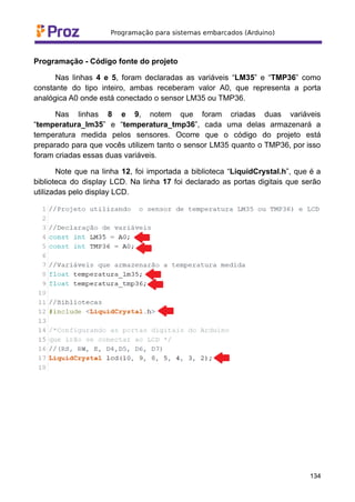 Programação - Código fonte do projeto
Nas linhas 4 e 5, foram declaradas as variáveis “LM35” e “TMP36” como
constante do tipo inteiro, ambas receberam valor A0, que representa a porta
analógica A0 onde está conectado o sensor LM35 ou TMP36.
Nas linhas 8 e 9, notem que foram criadas duas variáveis
“temperatura_lm35” e “temperatura_tmp36”, cada uma delas armazenará a
temperatura medida pelos sensores. Ocorre que o código do projeto está
preparado para que vocês utilizem tanto o sensor LM35 quanto o TMP36, por isso
foram criadas essas duas variáveis.
Note que na linha 12, foi importada a biblioteca “LiquidCrystal.h”, que é a
biblioteca do display LCD. Na linha 17 foi declarado as portas digitais que serão
utilizadas pelo display LCD.
134
 