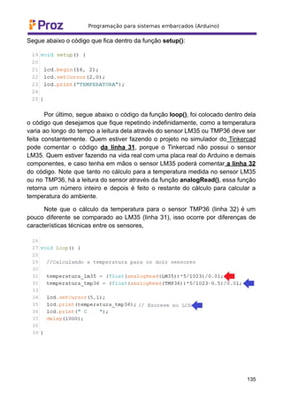 Segue abaixo o código que fica dentro da função setup():
Por último, segue abaixo o código da função loop(), foi colocado dentro dela
o código que desejamos que fique repetindo indefinidamente, como a temperatura
varia ao longo do tempo a leitura dela através do sensor LM35 ou TMP36 deve ser
feita constantemente. Quem estiver fazendo o projeto no simulador do Tinkercad
pode comentar o código da linha 31, porque o Tinkercad não possui o sensor
LM35. Quem estiver fazendo na vida real com uma placa real do Arduino e demais
componentes, e caso tenha em mãos o sensor LM35 poderá comentar a linha 32
do código. Note que tanto no cálculo para a temperatura medida no sensor LM35
ou no TMP36, há a leitura do sensor através da função analogRead(), essa função
retorna um número inteiro e depois é feito o restante do cálculo para calcular a
temperatura do ambiente.
Note que o cálculo da temperatura para o sensor TMP36 (linha 32) é um
pouco diferente se comparado ao LM35 (linha 31), isso ocorre por diferenças de
características técnicas entre os sensores,
135
 