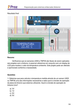 Resultado final:
Resumo
Verificamos que os sensores LM35 e TMP36 são fáceis de serem aplicados
aos projetos com o Arduino, é possível utilizarmos em conjunto com um display de
LCD para mostrar o valor da temperatura ambiente. Este projeto pode ser alterado
e aprimorado conforme a necessidade.
Questões
1- Sabemos que para calcular a temperatura medida através de um sensor LM35
ou TMP36 uma das informações necessárias e sabe qual é a tensão de operação
da placa do Arduino que estamos utilizando. Qual é a tensão de operação do
Arduino Uno?
a) 3V
b) 1V
c) 0V
d) 5V
136
 