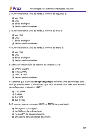 2- Num sensor LM35 visto de frente, o terminal da esquerda é:
a) Vcc (5V)
b) GND
c) Saída analógica
d) Nenhuma das anteriores
3- Num sensor LM35 visto de frente, o terminal do meio é:
a) Vcc (5V)
e) GND
f) Saída analógica
g) Nenhuma das anteriores
4- Num sensor LM35 visto de frente, o terminal da direita é:
a) Vcc (5V)
b) GND
c) Saída analógica
d) Nenhuma das anteriores
5- A faixa de temperatura de trabalho do sensor LM35 é:
a) -275ºC a 350ºC
b) -5ºC a 300ºC
c) -55ºC a 150ºC
d) Nenhuma das anteriores
6- Sabemos que a função analogRead(pino) lê o sinal de uma determinada porta
analógica e retorna um número inteiro que varia dentro de uma faixa, qual é o valor
dessa faixa para um Arduino UNO?
a) -100 a 500
b) 0 a 680
c) 0 a 1023
d) 200 a 5000
7- O pino do meio de um sensor LM35 ou TMP36 deve ser ligado:
a) Em alguma porta digital.
b) No GND da placa do Arduino.
c) No Vcc(5V) da placa do Arduino.
d) Em alguma porta analógica do Arduino.
137
 