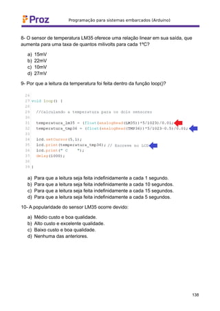 8- O sensor de temperatura LM35 oferece uma relação linear em sua saída, que
aumenta para uma taxa de quantos milivolts para cada 1ºC?
a) 15mV
b) 22mV
c) 10mV
d) 27mV
9- Por que a leitura da temperatura foi feita dentro da função loop()?
a) Para que a leitura seja feita indefinidamente a cada 1 segundo.
b) Para que a leitura seja feita indefinidamente a cada 10 segundos.
c) Para que a leitura seja feita indefinidamente a cada 15 segundos.
d) Para que a leitura seja feita indefinidamente a cada 5 segundos.
10- A popularidade do sensor LM35 ocorre devido:
a) Médio custo e boa qualidade.
b) Alto custo e excelente qualidade.
c) Baixo custo e boa qualidade.
d) Nenhuma das anteriores.
138
 