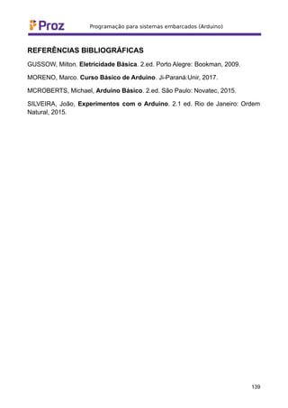 REFERÊNCIAS BIBLIOGRÁFICAS
GUSSOW, Milton. Eletricidade Básica. 2.ed. Porto Alegre: Bookman, 2009.
MORENO, Marco. Curso Básico de Arduino. Ji-Paraná:Unir, 2017.
MCROBERTS, Michael, Arduino Básico. 2.ed. São Paulo: Novatec, 2015.
SILVEIRA, João, Experimentos com o Arduino. 2.1 ed. Rio de Janeiro: Ordem
Natural, 2015.
139
 