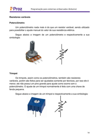 Resistores variáveis
Potenciômetro
Um potenciômetro nada mais é do que um resistor variável, sendo utilizado
para possibilitar o ajuste manual do valor de sua resistência elétrica.
Segue abaixo a imagem de um potenciômetro e respectivamente a sua
simbologia:
Trimpot
Os trimpots, assim como os potenciômetros, também são resistores
variáveis, porém são feitos para ser ajustados somente por técnicos, por isso ele é
menor, ele não possui um pino grande para ajuste como ocorre com o
potenciômetro. O ajuste de um trimpot normalmente é feito com uma chave de
fenda pequena.
Segue abaixo a imagem de um trimpot e respectivamente a sua simbologia:
14
 