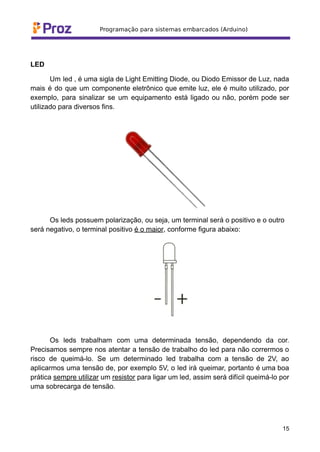 LED
Um led , é uma sigla de Light Emitting Diode, ou Diodo Emissor de Luz, nada
mais é do que um componente eletrônico que emite luz, ele é muito utilizado, por
exemplo, para sinalizar se um equipamento está ligado ou não, porém pode ser
utilizado para diversos fins.
Os leds possuem polarização, ou seja, um terminal será o positivo e o outro
será negativo, o terminal positivo é o maior, conforme figura abaixo:
Os leds trabalham com uma determinada tensão, dependendo da cor.
Precisamos sempre nos atentar a tensão de trabalho do led para não corrermos o
risco de queimá-lo. Se um determinado led trabalha com a tensão de 2V, ao
aplicarmos uma tensão de, por exemplo 5V, o led irá queimar, portanto é uma boa
prática sempre utilizar um resistor para ligar um led, assim será difícil queimá-lo por
uma sobrecarga de tensão.
15
 