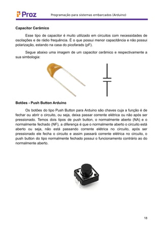 Capacitor Cerâmico
Esse tipo de capacitor é muito utilizado em circuitos com necessidades de
oscilações e de rádio frequência. É o que possui menor capacitância e não possui
polarização, estando na casa do picofarads (pF).
Segue abaixo uma imagem de um capacitor cerâmico e respectivamente a
sua simbologia:
Botões - Push Button Arduino
Os botões do tipo Push Button para Arduino são chaves cuja a função é de
fechar ou abrir o circuito, ou seja, deixa passar corrente elétrica ou não após ser
pressionado. Temos dois tipos de push button, o normalmente aberto (NA) e o
normalmente fechado (NF), a diferença é que o normalmente aberto o circuito está
aberto ou seja, não está passando corrente elétrica no circuito, após ser
pressionado ele fecha o circuito e assim passará corrente elétrica no circuito, o
push button do tipo normalmente fechado possui o funcionamento contrário ao do
normalmente aberto.
18
 