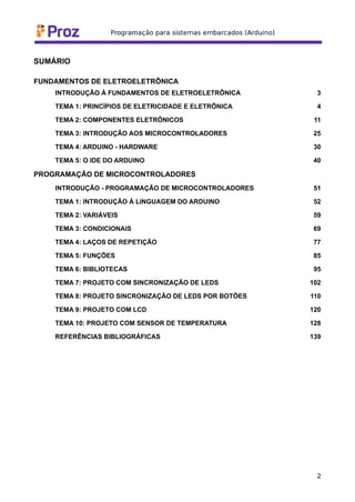 SUMÁRIO
FUNDAMENTOS DE ELETROELETRÔNICA
INTRODUÇÃO À FUNDAMENTOS DE ELETROELETRÔNICA 3
TEMA 1: PRINCÍPIOS DE ELETRICIDADE E ELETRÔNICA 4
TEMA 2: COMPONENTES ELETRÔNICOS 11
TEMA 3: INTRODUÇÃO AOS MICROCONTROLADORES 25
TEMA 4: ARDUINO - HARDWARE 30
TEMA 5: O IDE DO ARDUINO 40
PROGRAMAÇÃO DE MICROCONTROLADORES
INTRODUÇÃO - PROGRAMAÇÃO DE MICROCONTROLADORES 51
TEMA 1: INTRODUÇÃO À LINGUAGEM DO ARDUINO 52
TEMA 2: VARIÁVEIS 59
TEMA 3: CONDICIONAIS 69
TEMA 4: LAÇOS DE REPETIÇÃO 77
TEMA 5: FUNÇÕES 85
TEMA 6: BIBLIOTECAS 95
TEMA 7: PROJETO COM SINCRONIZAÇÃO DE LEDS 102
TEMA 8: PROJETO SINCRONIZAÇÃO DE LEDS POR BOTÕES 110
TEMA 9: PROJETO COM LCD 120
TEMA 10: PROJETO COM SENSOR DE TEMPERATURA 128
REFERÊNCIAS BIBLIOGRÁFICAS 139
2
 