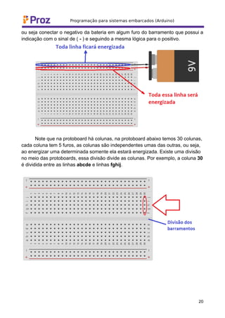 ou seja conectar o negativo da bateria em algum furo do barramento que possui a
indicação com o sinal de ( - ) e seguindo a mesma lógica para o positivo.
Note que na protoboard há colunas, na protoboard abaixo temos 30 colunas,
cada coluna tem 5 furos, as colunas são independentes umas das outras, ou seja,
ao energizar uma determinada somente ela estará energizada. Existe uma divisão
no meio das protoboards, essa divisão divide as colunas. Por exemplo, a coluna 30
é dividida entre as linhas abcde e linhas fghij.
20
 