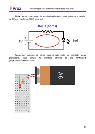 Abaixo temos um exemplo de um circuito eletrônico, nele temos uma bateria
de 9V, um resistor de 360Ω e um led.
Segue um exemplo de como esse circuito pode ser montado numa
protoboard, esse circuito foi montado através do site Tinkercad
(https://www.tinkercad.com).
21
 