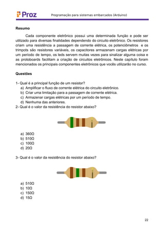 Resumo
Cada componente eletrônico possui uma determinada função e pode ser
utilizado para diversas finalidades dependendo do circuito eletrônico. Os resistores
criam uma resistência a passagem de corrente elétrica, os potenciômetros e os
trimpots são resistores variáveis, os capacitores armazenam cargas elétricas por
um período de tempo, os leds servem muitas vezes para sinalizar alguma coisa e
as protoboards facilitam a criação de circuitos eletrônicos. Neste capítulo foram
mencionados os principais componentes eletrônicos que vocês utilizarão no curso.
Questões
1- Qual é a principal função de um resistor?
a) Amplificar o fluxo de corrente elétrica do circuito eletrônico.
b) Criar uma limitação para a passagem de corrente elétrica.
c) Armazenar cargas elétricas por um período de tempo.
d) Nenhuma das anteriores.
2- Qual é o valor da resistência do resistor abaixo?
a) 360Ω
b) 510Ω
c) 100Ω
d) 20Ω
3- Qual é o valor da resistência do resistor abaixo?
a) 510Ω
b) 10Ω
c) 150Ω
d) 15Ω
22
 
