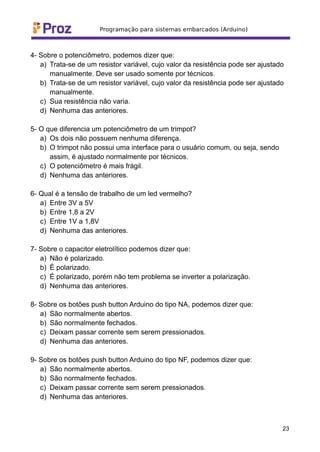 4- Sobre o potenciômetro, podemos dizer que:
a) Trata-se de um resistor variável, cujo valor da resistência pode ser ajustado
manualmente. Deve ser usado somente por técnicos.
b) Trata-se de um resistor variável, cujo valor da resistência pode ser ajustado
manualmente.
c) Sua resistência não varia.
d) Nenhuma das anteriores.
5- O que diferencia um potenciômetro de um trimpot?
a) Os dois não possuem nenhuma diferença.
b) O trimpot não possui uma interface para o usuário comum, ou seja, sendo
assim, é ajustado normalmente por técnicos.
c) O potenciômetro é mais frágil.
d) Nenhuma das anteriores.
6- Qual é a tensão de trabalho de um led vermelho?
a) Entre 3V a 5V
b) Entre 1,8 a 2V
c) Entre 1V a 1,8V
d) Nenhuma das anteriores.
7- Sobre o capacitor eletrolítico podemos dizer que:
a) Não é polarizado.
b) É polarizado.
c) É polarizado, porém não tem problema se inverter a polarização.
d) Nenhuma das anteriores.
8- Sobre os botões push button Arduino do tipo NA, podemos dizer que:
a) São normalmente abertos.
b) São normalmente fechados.
c) Deixam passar corrente sem serem pressionados.
d) Nenhuma das anteriores.
9- Sobre os botões push button Arduino do tipo NF, podemos dizer que:
a) São normalmente abertos.
b) São normalmente fechados.
c) Deixam passar corrente sem serem pressionados.
d) Nenhuma das anteriores.
23
 