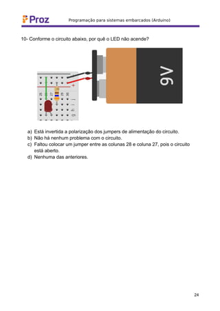 10- Conforme o circuito abaixo, por quê o LED não acende?
a) Está invertida a polarização dos jumpers de alimentação do circuito.
b) Não há nenhum problema com o circuito.
c) Faltou colocar um jumper entre as colunas 28 e coluna 27, pois o circuito
está aberto.
d) Nenhuma das anteriores.
24
 