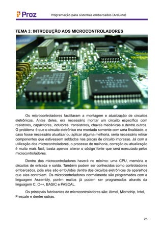 TEMA 3: INTRODUÇÃO AOS MICROCONTROLADORES
Os microcontroladores facilitaram a montagem e atualização de circuitos
eletrônicos. Antes deles, era necessário montar um circuito específico com
resistores, capacitores, indutores, transistores, chaves mecânicas e dentre outros.
O problema é que o circuito eletrônico era montado somente com uma finalidade, e
caso fosse necessário atualizar ou aplicar alguma melhoria, seria necessário retirar
componentes que estivessem soldados nas placas de circuito impresso. Já com a
utilização dos microcontroladores, o processo de melhoria, correção ou atualização
é muito mais fácil, basta apenas alterar o código fonte que será executado pelos
microcontroladores.
Dentro dos microcontroladores haverá no mínimo: uma CPU, memória e
circuitos de entrada e saída. Também podem ser conhecidos como controladores
embarcados, pois eles são embutidos dentro dos circuitos eletrônicos de aparelhos
que eles controlam. Os microcontroladores normalmente são programados com a
linguagem Assembly, porém muitos já podem ser programados através da
linguagem C, C++, BASIC e PASCAL.
Os principais fabricantes de microcontroladores são: Atmel, Microchip, Intel,
Frescale e dentre outras.
25
 