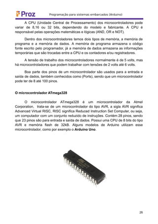 A CPU (Unidade Central de Processamento) dos microcontroladores pode
variar de 8,16 ou 32 bits, dependendo do modelo e fabricante. A CPU é
responsável pelas operações matemáticas e lógicas (AND, OR e NOT).
Dentro dos microcontroladores temos dois tipos de memória, a memória de
programa e a memória de dados. A memória de programa armazena o código
fonte escrito pelo programador, já a memória de dados armazena as informações
temporárias que são trocadas entre a CPU e os contadores e/ou registradores.
A tensão de trabalho dos microcontroladores normalmente é de 5 volts, mas
há microcontroladores que podem trabalhar com tensões de 2 volts até 6 volts.
Boa parte dos pinos de um microcontrolador são usados para a entrada e
saída de dados, também conhecidos como (Ports), sendo que um microcontrolador
pode ter de 8 até 100 pinos.
O microcontrolador ATmega328
O microcontrolador ATmega328 é um microcontrolador da Atmel
Corporation, trata-se de um microcontrolador do tipo AVR, a sigla AVR significa
Advanced Virtual RISC, RISC significa Reduced Instruction Set Computer, ou seja,
um computador com um conjunto reduzido de instruções. Contém 28 pinos, sendo
que 23 pinos são para entrada e saída de dados. Possui uma CPU de 8 bits do tipo
AVR e memória flash de 32kB. Alguns modelos de Arduino utilizam esse
microcontrolador, como por exemplo o Arduino Uno.
26
 