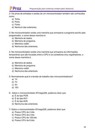 2- Os pinos de entradas e saídas de um microcontrolador também são conhecidos
como:
a) Torks.
b) Ports.
c) Forks.
d) Nenhum das anteriores.
3- No microcontrolador existe uma memória que armazena o programa escrito pelo
programador, o nome dessa memória é:
a) Memória de dados.
b) Memória de programa.
c) Memória volátil.
d) Nenhuma das anteriores.
4- No microcontrolador existe uma memória que armazena as informações
temporárias que são trocadas entre a CPU e os contadores e/ou registradores, o
nome dessa memória é:
a) Memória de dados.
b) Memória de programa.
c) Memória volátil.
d) Nenhuma das anteriores.
5- Normalmente qual é a tensão de trabalho dos microcontroladores?
a) 1V
b) 7V
c) 5V
d) 16V
6- Sobre o microcontrolador ATmega328, podemos dizer que:
a) É do tipo PCR.
b) É do tipo AVY.
c) É do tipo AVR.
d) Nenhuma das anteriores.
7- Sobre o microcontrolador ATmega328, podemos dizer que:
a) Possui CPU de 4 bits.
b) Possui CPU de 2 bits.
c) Possui CPU de 128 bits.
d) Possui CPU de 8 bits.
28
 