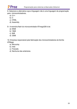 8- Selecione a alternativa cuja a linguagem não é uma linguagem de programação
para microcontroladores.
a) C++
b) C
c) HTML
d) Assembly
9- A memória flash do microcontrolador ATmega328 é de:
a) 64kB
b) 16kB
c) 8kB
d) 32kB
10- Empresa responsável pela fabricação dos microcontroladores da família
ATMega:
a) Microchip.
b) Intel.
c) Frescale.
d) Nenhuma das anteriores.
29
 