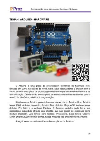 TEMA 4: ARDUINO - HARDWARE
O Arduino é uma placa de prototipagem eletrônica de hardware livre,
lançado em 2005, na cidade de Ivrea, Itália. Seus idealizadores o criaram com o
intuito de criar uma placa de prototipagem eletrônica que fosse de baixo custo e de
fácil utilização. Desde então ele é a porta de entrada de muitos estudantes para o
mundo da eletrônica, robótica e programação.
Atualmente o Arduino possui diversas placas como: Arduino Uno, Arduino
Mega 2560, Arduino Leonardo, Arduino Due, Arduino Mega ADK, Arduino Nano,
Arduino Pro Mini e o Arduino Esplora. O Arduino também pode ter a sua
capacidade expandida através das Shields, que são placas de expansão como
módulo bluetooth, LCD Shield com Teclado, Protoshield, Base Shield Groove,
Motor Shield L293D e dentre outros. Esses módulos são encaixados no Arduino.
A seguir veremos mais detalhes sobre as placas do Arduino.
30
 