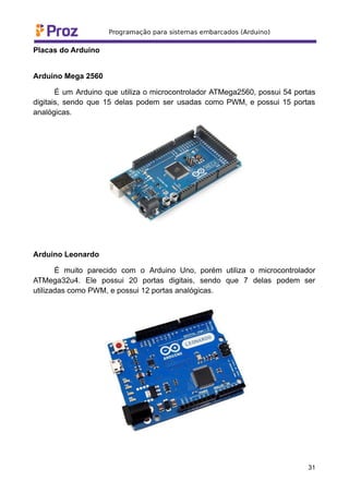 Placas do Arduino
Arduino Mega 2560
É um Arduino que utiliza o microcontrolador ATMega2560, possui 54 portas
digitais, sendo que 15 delas podem ser usadas como PWM, e possui 15 portas
analógicas.
Arduino Leonardo
É muito parecido com o Arduino Uno, porém utiliza o microcontrolador
ATMega32u4. Ele possui 20 portas digitais, sendo que 7 delas podem ser
utilizadas como PWM, e possui 12 portas analógicas.
31
 