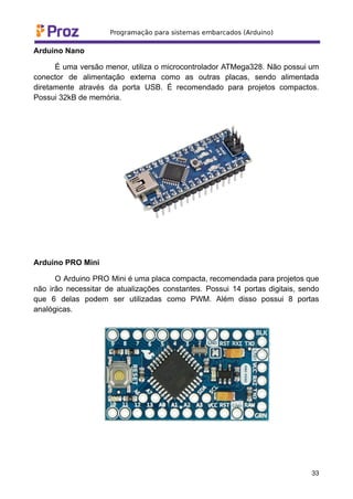 Arduino Nano
É uma versão menor, utiliza o microcontrolador ATMega328. Não possui um
conector de alimentação externa como as outras placas, sendo alimentada
diretamente através da porta USB. É recomendado para projetos compactos.
Possui 32kB de memória.
Arduino PRO Mini
O Arduino PRO Mini é uma placa compacta, recomendada para projetos que
não irão necessitar de atualizações constantes. Possui 14 portas digitais, sendo
que 6 delas podem ser utilizadas como PWM. Além disso possui 8 portas
analógicas.
33
 