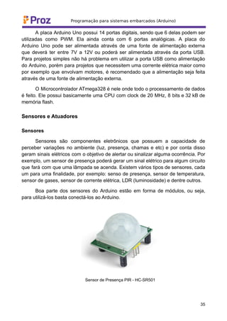 A placa Arduino Uno possui 14 portas digitais, sendo que 6 delas podem ser
utilizadas como PWM. Ela ainda conta com 6 portas analógicas. A placa do
Arduino Uno pode ser alimentada através de uma fonte de alimentação externa
que deverá ter entre 7V a 12V ou poderá ser alimentada através da porta USB.
Para projetos simples não há problema em utilizar a porta USB como alimentação
do Arduino, porém para projetos que necessitem uma corrente elétrica maior como
por exemplo que envolvam motores, é recomendado que a alimentação seja feita
através de uma fonte de alimentação externa.
O Microcontrolador ATmega328 é nele onde todo o processamento de dados
é feito. Ele possui basicamente uma CPU com clock de 20 MHz, 8 bits e 32 kB de
memória flash.
Sensores e Atuadores
Sensores
Sensores são componentes eletrônicos que possuem a capacidade de
perceber variações no ambiente (luz, presença, chamas e etc) e por conta disso
geram sinais elétricos com o objetivo de alertar ou sinalizar alguma ocorrência. Por
exemplo, um sensor de presença poderá gerar um sinal elétrico para algum circuito
que fará com que uma lâmpada se acenda. Existem vários tipos de sensores, cada
um para uma finalidade, por exemplo: senso de presença, sensor de temperatura,
sensor de gases, sensor de corrente elétrica, LDR (luminosidade) e dentre outros.
Boa parte dos sensores do Arduino estão em forma de módulos, ou seja,
para utilizá-los basta conectá-los ao Arduino.
Sensor de Presença PIR - HC-SR501
35
 