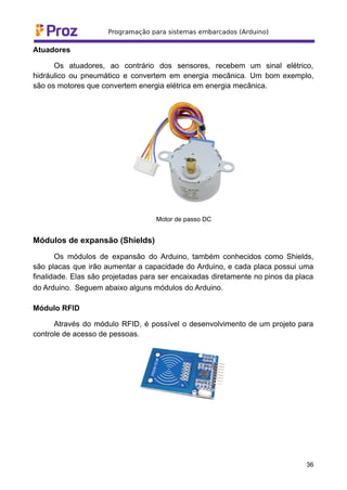 Atuadores
Os atuadores, ao contrário dos sensores, recebem um sinal elétrico,
hidráulico ou pneumático e convertem em energia mecânica. Um bom exemplo,
são os motores que convertem energia elétrica em energia mecânica.
Motor de passo DC
Módulos de expansão (Shields)
Os módulos de expansão do Arduino, também conhecidos como Shields,
são placas que irão aumentar a capacidade do Arduino, e cada placa possui uma
finalidade. Elas são projetadas para ser encaixadas diretamente no pinos da placa
do Arduino. Seguem abaixo alguns módulos do Arduino.
Módulo RFID
Através do módulo RFID, é possível o desenvolvimento de um projeto para
controle de acesso de pessoas.
36
 