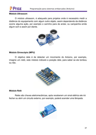 Módulo Ultrassom
O módulo ultrassom, é adequado para projetos onde é necessário medir a
distância do equipamento com algum outro objeto, assim dependendo da distância
ocorre alguma ação, por exemplo o carrinho para de andar, ou campainha emite
algum som e assim por diante.
Módulo Giroscópio (MPU)
O objetivo dele é de detectar um movimento do Arduino, por exemplo,
imagine um robô, este módulo indicará a posição dele, para saber se ele tombou
ou não.
Módulo Relé
Relés são chaves eletromecânicas, após receberem um sinal elétrico ele irá
fechar ou abrir um circuito externo, por exemplo, poderá acender uma lâmpada.
37
 