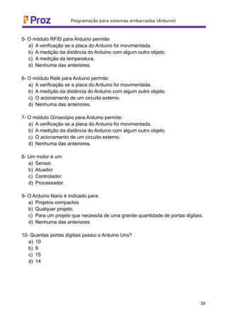 5- O módulo RFID para Arduino permite:
a) A verificação se a placa do Arduino foi movimentada.
b) A medição da distância do Arduino com algum outro objeto.
c) A medição da temperatura.
d) Nenhuma das anteriores.
6- O módulo Relé para Arduino permite:
a) A verificação se a placa do Arduino foi movimentada.
b) A medição da distância do Arduino com algum outro objeto.
c) O acionamento de um circuito externo.
d) Nenhuma das anteriores.
7- O módulo Giroscópio para Arduino permite:
a) A verificação se a placa do Arduino foi movimentada.
b) A medição da distância do Arduino com algum outro objeto.
c) O acionamento de um circuito externo.
d) Nenhuma das anteriores.
8- Um motor é um:
a) Sensor.
b) Atuador.
c) Controlador.
d) Processador.
9- O Arduino Nano é indicado para:
a) Projetos compactos.
b) Qualquer projeto.
c) Para um projeto que necessita de uma grande quantidade de portas digitais.
d) Nenhuma das anteriores.
10- Quantas portas digitais possui o Arduino Uno?
a) 10
b) 9
c) 15
d) 14
39
 