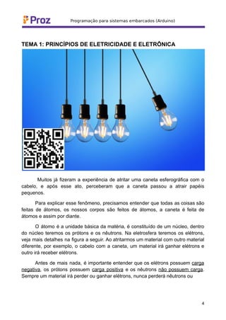 TEMA 1: PRINCÍPIOS DE ELETRICIDADE E ELETRÔNICA
Muitos já fizeram a experiência de atritar uma caneta esferográfica com o
cabelo, e após esse ato, perceberam que a caneta passou a atrair papéis
pequenos.
Para explicar esse fenômeno, precisamos entender que todas as coisas são
feitas de átomos, os nossos corpos são feitos de átomos, a caneta é feita de
átomos e assim por diante.
O átomo é a unidade básica da matéria, é constituído de um núcleo, dentro
do núcleo teremos os prótons e os nêutrons. Na eletrosfera teremos os elétrons,
veja mais detalhes na figura a seguir. Ao atritarmos um material com outro material
diferente, por exemplo, o cabelo com a caneta, um material irá ganhar elétrons e
outro irá receber elétrons.
Antes de mais nada, é importante entender que os elétrons possuem carga
negativa, os prótons possuem carga positiva e os nêutrons não possuem carga.
Sempre um material irá perder ou ganhar elétrons, nunca perderá nêutrons ou
4
 