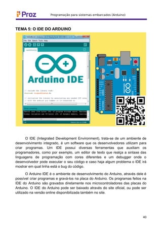 TEMA 5: O IDE DO ARDUINO
O IDE (Integrated Development Environment), trata-se de um ambiente de
desenvolvimento integrado, é um software que os desenvolvedores utilizam para
criar programas. Um IDE possui diversas ferramentas que auxiliam os
programadores, como por exemplo, um editor de texto que realça a sintaxe das
linguagens de programação com cores diferentes e um debugger onde o
desenvolvedor pode executar o seu código e caso haja algum problema o IDE irá
mostrar em qual linha está o bug do código.
O Arduino IDE é o ambiente de desenvolvimento do Arduino, através dele é
possível criar programas e gravá-los na placa do Arduino. Os programas feitos na
IDE do Arduino são gravados diretamente nos microcontroladores das placas do
Arduino. O IDE do Arduino pode ser baixado através do site oficial, ou pode ser
utilizado na versão online disponibilizada também no site.
40
 