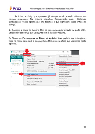 As linhas de código que aparecem, já vem por padrão, e serão utilizadas em
nossos programas. Na próxima disciplina, Programação para Sistemas
Embarcados, vocês aprenderão em detalhes o que significam essas linhas de
código.
2- Conecte a placa do Arduino Uno ao seu computador através da porta USB,
utilizando o cabo USB que veio junto com a placa do Arduino.
3- Clique em Ferramentas => Placa: => Arduino Uno, poderia ser outra placa,
mas no nosso caso será a placa Arduino Uno, que é a placa que usaremos nesta
apostila.
45
 